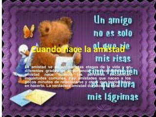 Cuando nace la amistad
La amistad se da en distintas etapas de la vida y en
diferentes grados de importancia y trascendencia. La
amistad nace cuando las personas encuentran
inquietudes comunes. Hay amistades que nacen a los
pocos minutos de relacionarse y otras que tardan años
en hacerlo. La verdadera amistad dura toda la vida
 