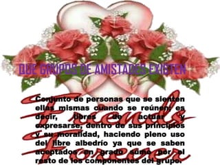QUE GRUPOS DE AMISTADES EXISTEN

   Conjunto de personas que se sienten
   ellas mismas cuando se reúnen; es
   decir,    libres   de   actuar     y
   expresarse, dentro de sus principios
   y su moralidad, haciendo pleno uso
   del libre albedrío ya que se saben
   aceptados en grado sumo por el
   resto de los componentes del grupo.
 