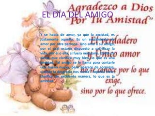EL DÍA DEL AMIGO
Y se habla de amor, ya que la amistad, es
justamente aquello. Es un sentimiento de
amor por otra persona. Uno ama a su amigo,
por el cual estaría dispuesto a sacrificar la
vida, por él o ella, si fuera necesario. Existe un
dicho, que clarifica muy bien, lo que es una
amistad, “al amigo se le llama para contarle
una buena nueva, pero aparece de sorpresa,
cuando la desgracia nos ronda”. Aquella frase,
clarifica de excelente manera, lo que es la
amistad.
 