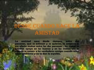 Desde cuando nace la
      amistad
La amistad nace desde siempre, entre dos
personas, que se estiman y se quieren, la amistad es
ese afecto mutuo entre las dos personas , las cuales se
brindan apoyo en las buenas y en las malas, ahí es
cuando se conoce a los verdaderos amigos cuando estas
en un problema y no te dan la espalda.
 