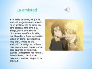 La amistad

Y se habla de amor, ya que la
amistad, es justamente aquello.
Es un sentimiento de amor por
otra persona. Uno ama a su
amigo, por el cual estaría
dispuesto a sacrificar la vida,
por él o ella, si fuera necesario.
Existe un dicho, que clarifica
muy bien, lo que es una
amistad, “al amigo se le llama
para contarle una buena nueva,
pero aparece de sorpresa,
cuando la desgracia nos ronda”.
Aquella frase, clarifica de
excelente manera, lo que es la
amistad.
 