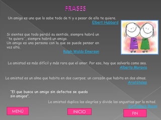 Un amigo es uno que lo sabe todo de ti y a pesar de ello te quiere.
                                                    Elbert Hubbard


Si sientes que todo perdió su sentido, siempre habrá un
¨te quiero¨, siempre habrá un amigo.
Un amigo es una persona con la que se puede pensar en
voz alta.
                                  Ralph Waldo Emerson


 La amistad es más difícil y más rara que el amor. Por eso, hay que salvarla como sea.
                                                                      Alberto Moravia


La amistad es un alma que habita en dos cuerpos; un corazón que habita en dos almas.
                                                                         Aristóteles

  “El que busca un amigo sin defectos se queda
  sin amigos”.
                         La amistad duplica las alegrías y divide las angustias por la mitad.
                                                                           Sir Francis Bacon
   MENÚ                                 INICIO                               FIN
 