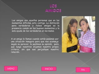 Los amigos son aquellas personas que en los
  momentos difíciles esta contigo. La distinción
  para verdaderos y falsos amigos es la
  presencia común en los buenos momentos y la
  sola ayuda de los verdaderos en los malos.


  A un amigo lo llamas cuando estás pasando por
  una situación insegura para que nos aconseje
  según su parecer, le pedimos su opinión, para
  que luego nosotros elijamos nuestro propio
  criterio, sin que eso perjudique nuestra
  relación.




MENÚ                              INICIO           FIN
 