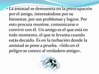  La amistad se demuestra en la preocupación
 por el amigo, interesándose por su
 bienestar, por sus problemas y logros. Por
 esto procura reunirse, comunicarse o
 convivir con él. Un amigo es el que está en
 todo momento, el que te levanta cuando
 estás decaído. Es en la turbación donde la
 amistad se pone a prueba. «Sólo en el
 peligro se conoce al verdadero amigo».
 