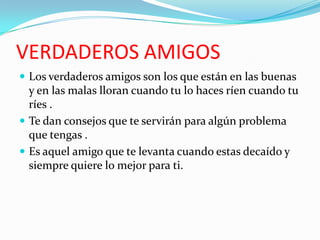 VERDADEROS AMIGOS
 Los verdaderos amigos son los que están en las buenas
  y en las malas lloran cuando tu lo haces ríen cuando tu
  ríes .
 Te dan consejos que te servirán para algún problema
  que tengas .
 Es aquel amigo que te levanta cuando estas decaído y
  siempre quiere lo mejor para ti.
 