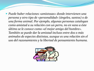  Puede haber relaciones «amistosas» donde intervienen una
  persona y otro tipo de «personalidad» (ángeles, santos) o de
  una forma animal. Por ejemplo, algunas personas catalogan
  como amistad a su relación con un perro, no en vano a éste
  último se le conoce como «el mejor amigo del hombre».
  También se puede dar la amistad incluso entre dos o más
  animales de especies distintas, aunque es una relación sin el
  uso del razonamiento y la libertad de pensamiento humana.
 