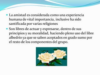  La amistad es considerada como una experiencia
  humana de vital importancia, inclusive ha sido
  santificada por varias religiones
 Son libres de actuar y expresarse, dentro de sus
  principios y su moralidad, haciendo pleno uso del libre
  albedrío ya que se saben aceptados en grado sumo por
  el resto de los componentes del grupo.
 