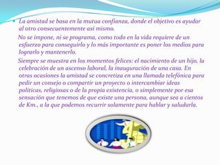 La amistad se basa en la mutua confianza, donde el objetivo es ayudar
  al otro consecuentemente así mismo.
  No se impone, ni se programa, como todo en la vida requiere de un
  esfuerzo para conseguirlo y lo más importante es poner los medios para
  lograrlo y mantenerlo.
  Siempre se muestra en los momentos felices: el nacimiento de un hijo, la
  celebración de un ascenso laboral, la inauguración de una casa. En
  otras ocasiones la amistad se concretiza en una llamada telefónica para
  pedir un consejo o compartir un proyecto o intercambiar ideas
  políticas, religiosas o de la propia existencia, o simplemente por esa
  sensación que tenemos de que existe una persona, aunque sea a cientos
  de Km., a la que podemos recurrir solamente para hablar y saludarla.
 
