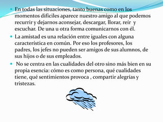  En todas las situaciones, tanto buenas como en los
  momentos difíciles aparece nuestro amigo al que podemos
  recurrir y dejarnos aconsejar, descargar, llorar, reír y
  escuchar. De una u otra forma comunicarnos con él.
 La amistad es una relación entre iguales con alguna
  característica en común. Por eso los profesores, los
  padres, los jefes no pueden ser amigos de sus alumnos, de
  sus hijos o de sus empleados.
 No se centra en las cualidades del otro sino más bien en su
  propia esencia: cómo es como persona, qué cualidades
  tiene, qué sentimientos provoca , compartir alegrías y
  tristezas.
 