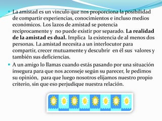  La amistad es un vínculo que nos proporciona la posibilidad
  de compartir experiencias, conocimientos e incluso medios
  económicos. Los lazos de amistad se potencia
  recíprocamente y no puede existir por separado. La realidad
  de la amistad es dual. Implica la existencia de al menos dos
  personas. La amistad necesita a un interlocutor para
  compartir, crecer mutuamente y descubrir en él sus valores y
  también sus deficiencias.
 A un amigo lo llamas cuando estás pasando por una situación
  insegura para que nos aconseje según su parecer, le pedimos
  su opinión, para que luego nosotros elijamos nuestro propio
  criterio, sin que eso perjudique nuestra relación.
 