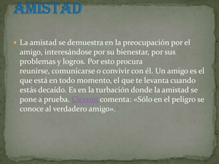  La amistad se demuestra en la preocupación por el
 amigo, interesándose por su bienestar, por sus
 problemas y logros. Por esto procura
 reunirse, comunicarse o convivir con él. Un amigo es el
 que está en todo momento, el que te levanta cuando
 estás decaído. Es en la turbación donde la amistad se
 pone a prueba. Cicerón comenta: «Sólo en el peligro se
 conoce al verdadero amigo».3
 