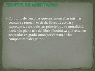  Conjunto de personas que se sienten ellas mismas
 cuando se reúnen; es decir, libres de actuar y
 expresarse, dentro de sus principios y su moralidad,
 haciendo pleno uso del libre albedrío ya que se saben
 aceptados en grado sumo por el resto de los
 componentes del grupo.
 