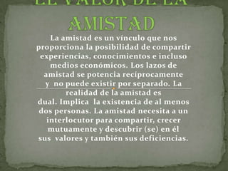 La amistad es un vínculo que nos
proporciona la posibilidad de compartir
 experiencias, conocimientos e incluso
    medios económicos. Los lazos de
  amistad se potencia recíprocamente
  y no puede existir por separado. La
        realidad de la amistad es
dual. Implica la existencia de al menos
 dos personas. La amistad necesita a un
   interlocutor para compartir, crecer
   mutuamente y descubrir (se) en él
sus valores y también sus deficiencias.
 