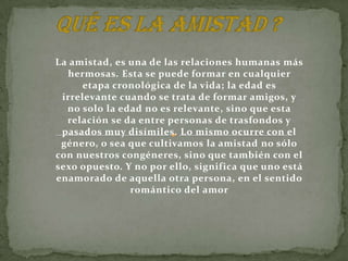 La amistad, es una de las relaciones humanas más
  hermosas. Esta se puede formar en cualquier
      etapa cronológica de la vida; la edad es
 irrelevante cuando se trata de formar amigos, y
  no solo la edad no es relevante, sino que esta
  relación se da entre personas de trasfondos y
 pasados muy disímiles. Lo mismo ocurre con el
 género, o sea que cultivamos la amistad no sólo
con nuestros congéneres, sino que también con el
sexo opuesto. Y no por ello, significa que uno está
enamorado de aquella otra persona, en el sentido
               romántico del amor
 