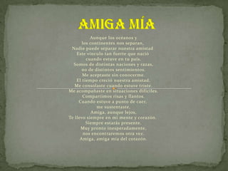 Aunque los océanos y
       los continentes nos separan,
 Nadie puede separar nuestra amistad
    Este vínculo tan fuerte que nació
         cuando estuve en tu país.
  Somos de distintas naciones y razas,
       no de distintos sentimientos.
       Me aceptaste sin conocerme.
    El tiempo creció nuestra amistad.
   Me consolaste cuando estuve triste.
Me acompañaste en situaciones difíciles.
       Compartimos risas y llantos.
     Cuando estuve a punto de caer,
              me sustentaste,
            Amiga, aunque lejos,
Te llevo siempre en mi mente y corazón.
         Siempre estarás presente.
      Muy pronto inesperadamente,
        nos encontraremos otra vez.
      Amiga, amiga mía del corazón.
 