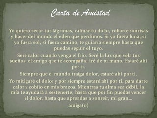 Yo quiero secar tus lágrimas, calmar tu dolor, robarte sonrisas
 y hacer del mundo el edén que perdimos. Si yo fuera luna, si
   yo fuera sol, si fuera camino, te guiaría siempre hasta que
                       puedas seguir el tuyo.
    Seré calor cuando venga el frío. Seré la luz que vela tus
sueños, el amigo que te acompaña. Iré de tu mano. Estaré ahí
                              por ti.
     Siempre que el mundo traiga dolor, estaré ahí por ti.
Yo mitigaré el dolor y por siempre estaré ahí por ti, para darte
  calor y cobijo en mis brazos. Mientras tu alma sea débil, la
 mía te ayudará a sostenerte, hasta que por fin puedas vencer
        el dolor, hasta que aprendas a sonreír, mi gran...
                             amiga(o)
 