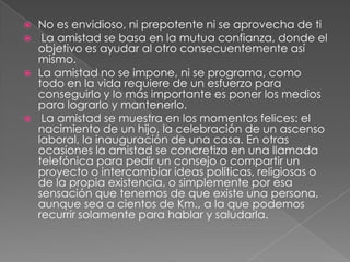    No es envidioso, ni prepotente ni se aprovecha de ti
    La amistad se basa en la mutua confianza, donde el
    objetivo es ayudar al otro consecuentemente así
    mismo.
   La amistad no se impone, ni se programa, como
    todo en la vida requiere de un esfuerzo para
    conseguirlo y lo más importante es poner los medios
    para lograrlo y mantenerlo.
    La amistad se muestra en los momentos felices: el
    nacimiento de un hijo, la celebración de un ascenso
    laboral, la inauguración de una casa. En otras
    ocasiones la amistad se concretiza en una llamada
    telefónica para pedir un consejo o compartir un
    proyecto o intercambiar ideas políticas, religiosas o
    de la propia existencia, o simplemente por esa
    sensación que tenemos de que existe una persona,
    aunque sea a cientos de Km., a la que podemos
    recurrir solamente para hablar y saludarla.
 