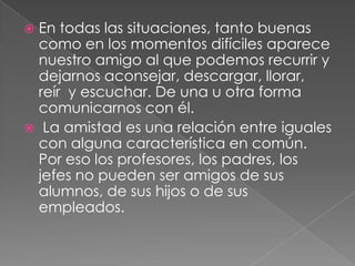 En todas las situaciones, tanto buenas
  como en los momentos difíciles aparece
  nuestro amigo al que podemos recurrir y
  dejarnos aconsejar, descargar, llorar,
  reír y escuchar. De una u otra forma
  comunicarnos con él.
 La amistad es una relación entre iguales
  con alguna característica en común.
  Por eso los profesores, los padres, los
  jefes no pueden ser amigos de sus
  alumnos, de sus hijos o de sus
  empleados.
 