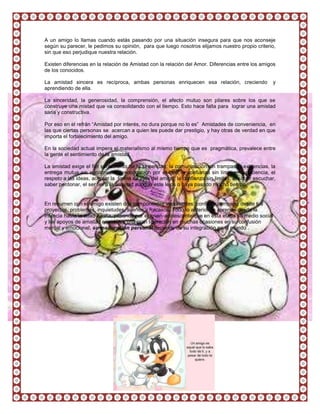 A un amigo lo llamas cuando estás pasando por una situación insegura para que nos aconseje
según su parecer, le pedimos su opinión, para que luego nosotros elijamos nuestro propio criterio,
sin que eso perjudique nuestra relación.

Existen diferencias en la relación de Amistad con la relación del Amor. Diferencias entre los amigos
de los conocidos.

La amistad sincera es recíproca, ambas personas enriquecen esa relación, creciendo                 y
aprendiendo de ella.

La sinceridad, la generosidad, la comprensión, el afecto mutuo son pilares sobre los que se
construye una mistad que va consolidando con el tiempo. Esto hace falta para lograr una amistad
sana y constructiva.

Por eso en el refrán “Amistad por interés, no dura porque no lo es” Amistades de conveniencia, en
las que ciertas personas se acercan a quien les puede dar prestigio, y hay otras de verdad en que
importa el fortalecimiento del amigo.

En la sociedad actual impera el materialismo al mismo tiempo que es pragmática, prevalece entre
la gente el sentimiento de la amistad.

La amistad exige el fiel sentimiento de la sinceridad, la comunicación sin trampas ni exigencias, la
entrega mutua sin egoísmo, la preocupación por el otro, la confianza sin límites, la paciencia, el
respeto a las ideas, aceptar la forma de vida del amigo, la confianza sin limites, el saber escuchar,
saber perdonar, el ser fiel a la amistad aunque este lejos o haya pasado mucho tiempo.


En resumen con el amigo existen dos componentes importantes: confiar y compartir desde tus
proyectos, problemas, inquietudes, sueños y fracasos. Todo lo anterior se aprende desde la
infancia hasta la edad adulta, pasando por el joven-adolescente que en esta etapa su medio social
y los apoyos de amistad encuentra una gran liberación en muchas ocasiones en su confusión
mental y emocional, su maduración personal depende de su integración en el mundo .
 