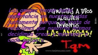 Los amigos tienen tanta
importancia en nuestras vidas
justamente porque se trata de
relaciones que nosotros mismos
decidimos crear y mantener a
cada instante.
 