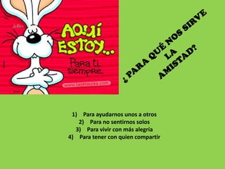 1) Para ayudarnos unos a otros
   2) Para no sentirnos solos
  3) Para vivir con más alegría
4) Para tener con quien compartir
 