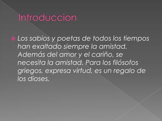    Los sabios y poetas de todos los tiempos
    han exaltado siempre la amistad.
    Además del amor y el cariño, se
    necesita la amistad. Para los filósofos
    griegos, expresa virtud, es un regalo de
    los dioses.
 