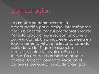    La amistad se demuestra en la
    preocupación por el amigo, interesándose
    por su bienestar, por sus problemas y logros.
    Por esto procura reunirse, comunicarse o
    convivir con él. Un amigo es el que está en
    todo momento, el que te levanta cuando
    estás decaído. El que te escucha,
    aconseja, cuida y te valora. Es en la
    turbación donde la amistad se pone a
    prueba. Cicerón comenta: «Sólo en el
    peligro se conoce al verdadero amigo»
 