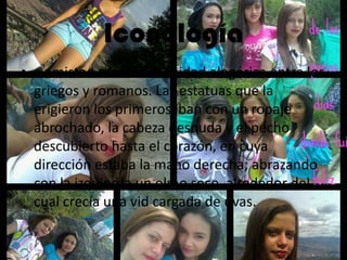 Iconología
• a amistad era una divinidad alegórica entre los
griegos y romanos. Las estatuas que la
erigieron los primeros iban con un ropaje
abrochado, la cabeza desnuda y el pecho
descubierto hasta el corazón, en cuya
dirección estaba la mano derecha; abrazando
con la izquierda un olmo seco, alrededor del
cual crecía una vid cargada de uvas.
 