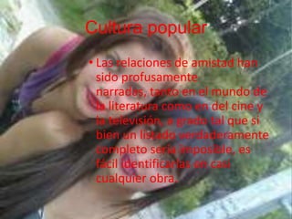 Cultura popular
• Las relaciones de amistad han
sido profusamente
narradas, tanto en el mundo de
la literatura como en del cine y
la televisión, a grado tal que si
bien un listado verdaderamente
completo sería imposible, es
fácil identificarlas en casi
cualquier obra.
 