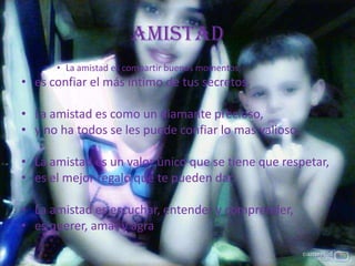 amistad
• La amistad es compartir buenos momentos,
• es confiar el más íntimo de tus secretos.
• La amistad es como un diamante precioso,
• y no ha todos se les puede confiar lo mas valioso.
• La amistad es un valor único que se tiene que respetar,
• es el mejor regalo que te pueden dar.
• La amistad es escuchar, entender y comprender,
• es querer, amar y agra
 