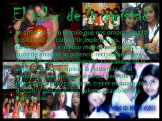 El valor de la amistad
• La amistad es un vínculo que nos proporciona la
posibilidad de compartir experiencias,
conocimientos e incluso medios económicos. Los
lazos de amistad se potencia recíprocamente y
no puede existir por separado. La realidad de la
amistad es dual. Implica la existencia de al
menos dos personas. La amistad necesita a un
interlocutor para compartir, crecer mutuamente y
descubrir (se) en él sus valores y también sus
deficiencias.
 