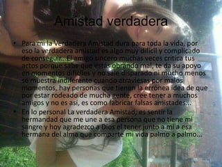 Amistad verdadera
• Para mi la Verdadera Amistad dura para toda la vida, por
eso la verdadera amistad es algo muy difícil y complicado
de conseguir...El amigo sincero muchas veces critica tus
actos porque sabe que estás obrando mal, te da su apoyo
en momentos difíciles y no sale disparado ni mucho menos
se muestra indiferente cuando atraviesas por malos
momentos, hay personas que tienen la errónea idea de que
por estar rodeado de mucha gente, cree tener a muchos
amigos y no es así, es como fabricar falsas amistades...
• En lo personal La verdadera Amistad, es sentir la
hermandad que me une a esa persona que no tiene mi
sangre y hoy agradezco a Dios el tener junto a mi a esa
hermana del alma que comparte mi vida palmo a palmo...
 