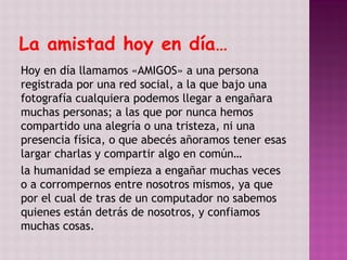 La amistad hoy en día…
Hoy en día llamamos «AMIGOS» a una persona
registrada por una red social, a la que bajo una
fotografía cualquiera podemos llegar a engañara
muchas personas; a las que por nunca hemos
compartido una alegría o una tristeza, ni una
presencia física, o que abecés añoramos tener esas
largar charlas y compartir algo en común…
la humanidad se empieza a engañar muchas veces
o a corrompernos entre nosotros mismos, ya que
por el cual de tras de un computador no sabemos
quienes están detrás de nosotros, y confiamos
muchas cosas.
 
