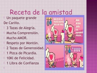 Receta de la amistad
 Un paquete grande
De Cariño.
 3 Tazas de Alegría.
 Mucha Comprensión.
 Mucho AMOR.
 Respeto por Montón.
 2 Tazas de Generosidad.
 1 Pizca de Picardía.
 10Kl de Felicidad.
 1 Libra de Confianza

 