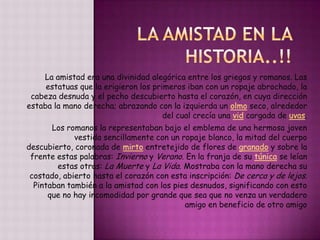 La amistad era una divinidad alegórica entre los griegos y romanos. Las
estatuas que la erigieron los primeros iban con un ropaje abrochado, la
cabeza desnuda y el pecho descubierto hasta el corazón, en cuya dirección
estaba la mano derecha; abrazando con la izquierda un olmo seco, alrededor
del cual crecía una vid cargada de uvas.
Los romanos la representaban bajo el emblema de una hermosa joven
vestida sencillamente con un ropaje blanco, la mitad del cuerpo
descubierto, coronada de mirto entretejido de flores de granado y sobre la
frente estas palabras: Invierno y Verano. En la franja de su túnica se leían
estas otras: La Muerte y La Vida. Mostraba con la mano derecha su
costado, abierto hasta el corazón con esta inscripción: De cerca y de lejos.
Pintaban también a la amistad con los pies desnudos, significando con esto
que no hay incomodidad por grande que sea que no venza un verdadero
amigo en beneficio de otro amigo
 