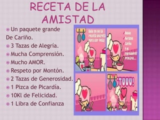  Un paquete grande
De Cariño.
 3 Tazas de Alegría.
 Mucha Comprensión.
 Mucho AMOR.
 Respeto por Montón.
 2 Tazas de Generosidad.
 1 Pizca de Picardía.
 10Kl de Felicidad.
 1 Libra de Confianza
 