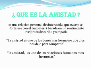 ¿ Que Es la Amistad ?
es una relación personal desinteresada, que nace y se
fortalece con el trato y está basada en un sentimiento
recíproco de cariño y simpatía.
“La amistad es uno de los dones mas hermosos que dios
nos dejo para compartir”
“la amistad, es una de las relaciones humanas mas
hermosas”
 