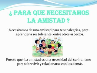 ¿ Para Que Necesitamos
La Amistad ?
Necesitamos de una amistad para tener alegrías, para
aprender a ser tolerante, entre otros aspectos.
Puesto que, La amistad es una necesidad del ser humano
para sobrevivir y relacionarse con los demás.
 