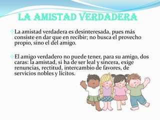 La Amistad Verdadera
La amistad verdadera es desinteresada, pues más
consiste en dar que en recibir; no busca el provecho
propio, sino el del amigo.
El amigo verdadero no puede tener, para su amigo, dos
caras: la amistad, si ha de ser leal y sincera, exige
renuncias, rectitud, intercambio de favores, de
servicios nobles y lícitos.
 