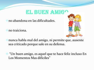 El Buen Amigo
no abandona en las dificultades.
no traiciona.
nunca habla mal del amigo, ni permite que, ausente
sea criticado porque sale en su defensa.
 “Un buen amigo, es aquel que te hace feliz incluso En
Los Momentos Mas difíciles”
 