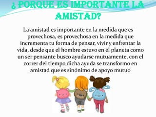 ¿ Porque Es Importante La
Amistad?
La amistad es importante en la medida que es
provechosa, es provechosa en la medida que
incrementa tu forma de pensar, vivir y enfrentar la
vida, desde que el hombre estuvo en el planeta como
un ser pensante busco ayudarse mutuamente, con el
correr del tiempo dicha ayuda se transformo en
amistad que es sinónimo de apoyo mutuo
 