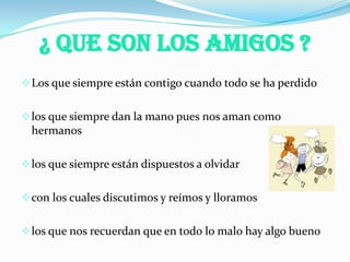 ¿ Que Son Los Amigos ?
Los que siempre están contigo cuando todo se ha perdido
los que siempre dan la mano pues nos aman como
hermanos
los que siempre están dispuestos a olvidar
con los cuales discutimos y reímos y lloramos
los que nos recuerdan que en todo lo malo hay algo bueno
 