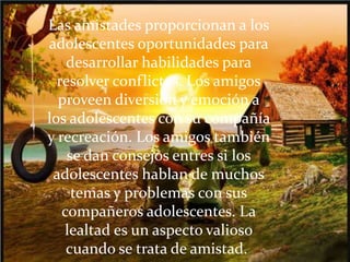 Las amistades proporcionan a los
adolescentes oportunidades para
desarrollar habilidades para
resolver conflictos. Los amigos
proveen diversión y emoción a
los adolescentes con su compañía
y recreación. Los amigos también
se dan consejos entres si los
adolescentes hablan de muchos
temas y problemas con sus
compañeros adolescentes. La
lealtad es un aspecto valioso
cuando se trata de amistad.
 