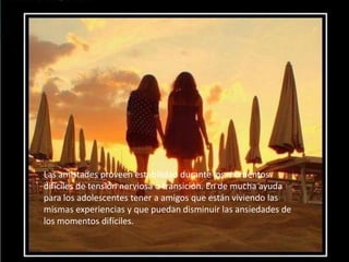Las amistades proveen estabilidad durante los momentos
difíciles de tensión nerviosa o transición. En de mucha ayuda
para los adolescentes tener a amigos que están viviendo las
mismas experiencias y que puedan disminuir las ansiedades de
los momentos difíciles.
 