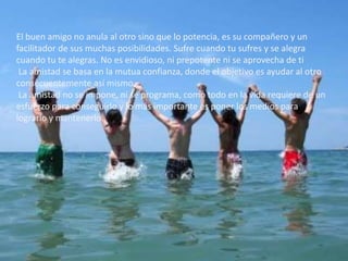 El buen amigo no anula al otro sino que lo potencia, es su compañero y un
facilitador de sus muchas posibilidades. Sufre cuando tu sufres y se alegra
cuando tu te alegras. No es envidioso, ni prepotente ni se aprovecha de ti
La amistad se basa en la mutua confianza, donde el objetivo es ayudar al otro
consecuentemente así mismo.
La amistad no se impone, ni se programa, como todo en la vida requiere de un
esfuerzo para conseguirlo y lo más importante es poner los medios para
lograrlo y mantenerlo.
 