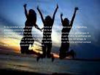En la sociedad actual impera el materialismo al mismo tiempo que es pragmática,
prevalece entre la gente el sentimiento de la amistad.
La amistad exige el fiel sentimiento de la sinceridad, la comunicación sin trampas ni
exigencias, la entrega mutua sin egoísmo, la preocupación por el otro, la confianza sin
límites, la paciencia, el respeto a las ideas, aceptar la forma de vida del amigo, la
confianza sin limites, el saber escuchar, saber perdonar, el ser fiel a la amistad aunque
este lejos o haya pasado mucho tiempo.
 