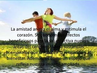 La amistad anima el alma y estimula el
corazón. Se conocen sus efectos
beneficiosos para la salud: activa nuevas
áreas del cerebro y libera sustancias
hormonales que favorecen la relajación y el
bienestar. Además, es como un espejo que
refleja nuestra imagen ampliada.
 