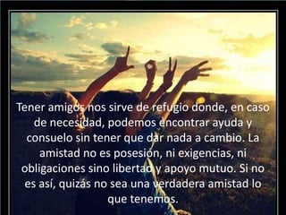 Tener amigos nos sirve de refugio donde, en caso
de necesidad, podemos encontrar ayuda y
consuelo sin tener que dar nada a cambio. La
amistad no es posesión, ni exigencias, ni
obligaciones sino libertad y apoyo mutuo. Si no
es así, quizás no sea una verdadera amistad lo
que tenemos.
 