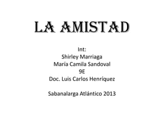 La amistad
Int:
Shirley Marriaga
María Camila Sandoval
9E
Doc. Luis Carlos Henríquez
Sabanalarga Atlántico 2013
 