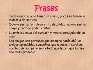 Frases
• Todo mundo quiere tener un amigo, pocos se toman la
molestia de ser uno.
• Quiero ser tu fortaleza en tu debilidad, quiero ser tu
apoyo y contigo poder contar.
• La amistad nace del corazón y muere persiguiendo un
amor
• Los amigos son personas que siempre están ahí, los
amigos agradables compañías que a veces incordian,
que te quieren, pero sobretodo que hacen que la risa
sea mas agradable.
 